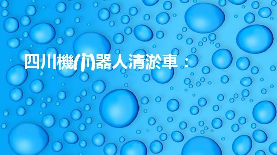 四川機(jī)器人清淤車：創(chuàng)新科技助力河道暢通，誰是最強(qiáng)疏水王？
